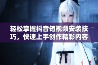 轻松掌握抖音短视频安装技巧，快速上手创作精彩内容