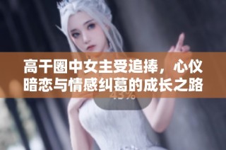 高干圈中女主受追捧，心仪暗恋与情感纠葛的成长之路