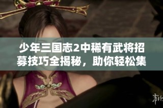 少年三国志2中稀有武将招募技巧全揭秘，助你轻松集结名将