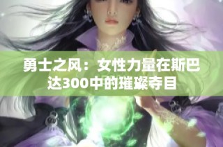 勇士之风：女性力量在斯巴达300中的璀璨夺目