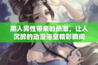 黑人男性带来的热潮，让人沉醉的动漫浴室精彩瞬间