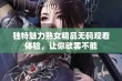 独特魅力熟女精品无码观看体验，让你欲罢不能