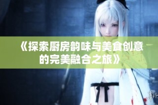 《探索厨房韵味与美食创意的完美融合之旅》