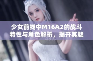 少女前线中M16A2的战斗特性与角色解析，揭开其魅力之源