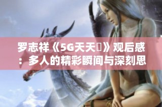 罗志祥《5G天天奭》观后感：多人的精彩瞬间与深刻思考