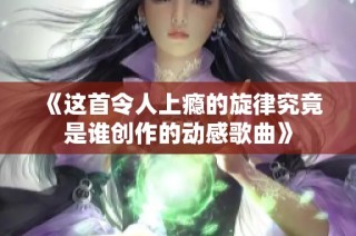 《这首令人上瘾的旋律究竟是谁创作的动感歌曲》