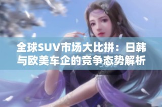 全球SUV市场大比拼：日韩与欧美车企的竞争态势解析