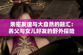 亲密友谊与大自然的融汇：养父与女儿好友的野外探险故事