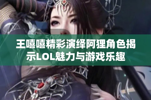 王嘻嘻精彩演绎阿狸角色揭示LOL魅力与游戏乐趣