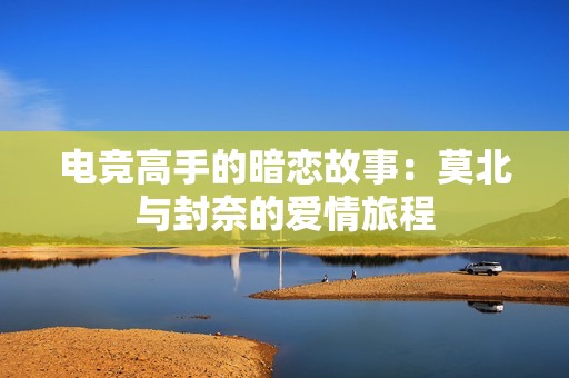 电竞高手的暗恋故事：莫北与封奈的爱情旅程