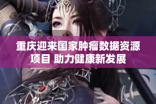 重庆迎来国家肿瘤数据资源项目 助力健康新发展