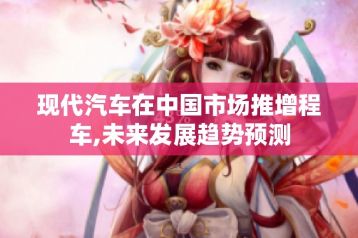现代汽车在中国市场推增程车,未来发展趋势预测