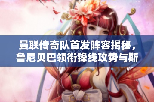 曼联传奇队首发阵容揭秘，鲁尼贝巴领衔锋线攻势与斯科尔斯同场较量