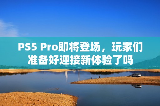 PS5 Pro即将登场，玩家们准备好迎接新体验了吗