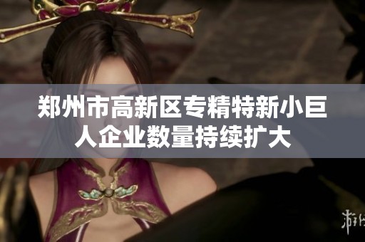 郑州市高新区专精特新小巨人企业数量持续扩大