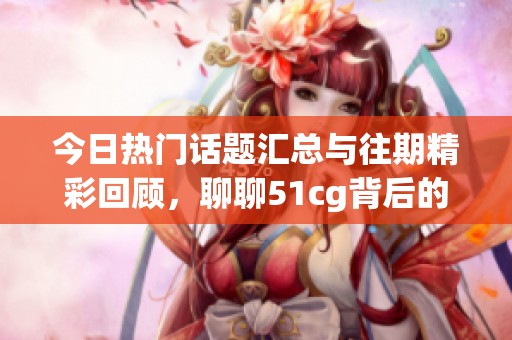 今日热门话题汇总与往期精彩回顾，聊聊51cg背后的大瓜故事