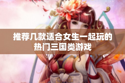 推荐几款适合女生一起玩的热门三国类游戏