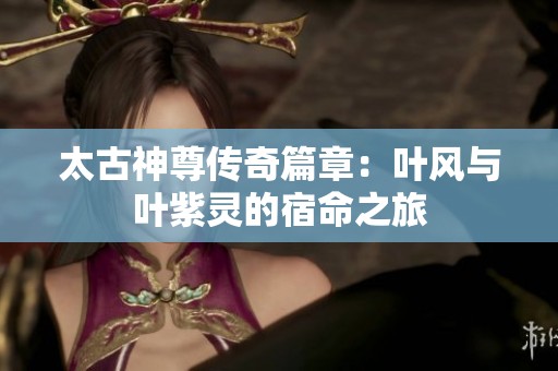 太古神尊传奇篇章：叶风与叶紫灵的宿命之旅