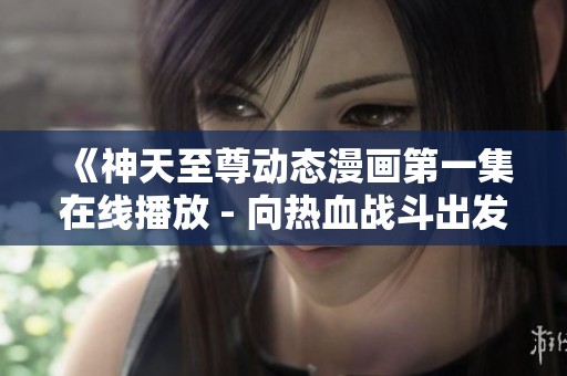 《神天至尊动态漫画第一集在线播放 - 向热血战斗出发》