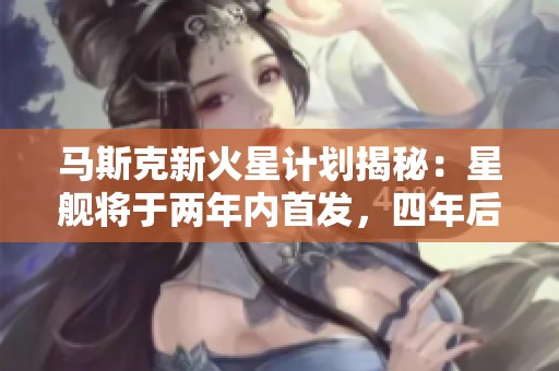 马斯克新火星计划揭秘：星舰将于两年内首发，四年后实现载重飞行