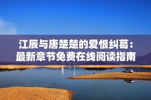 江辰与唐楚楚的爱恨纠葛：最新章节免费在线阅读指南