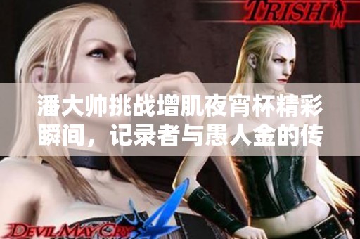 潘大帅挑战增肌夜宵杯精彩瞬间，记录者与愚人金的传奇故事