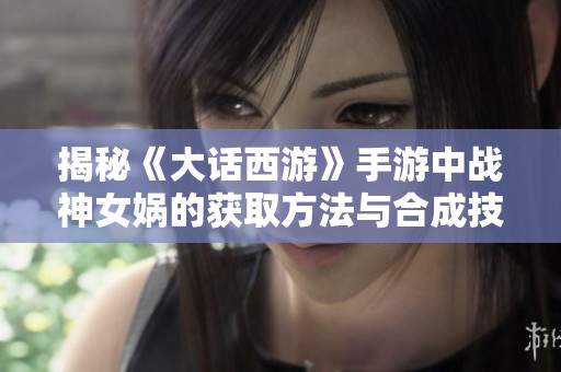 揭秘《大话西游》手游中战神女娲的获取方法与合成技巧