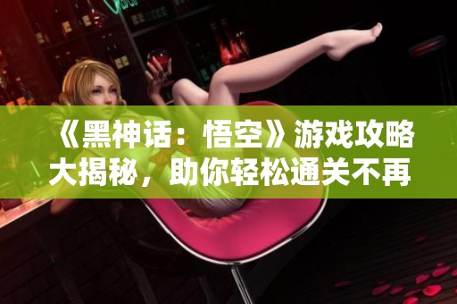 《黑神话：悟空》游戏攻略大揭秘，助你轻松通关不再迷茫