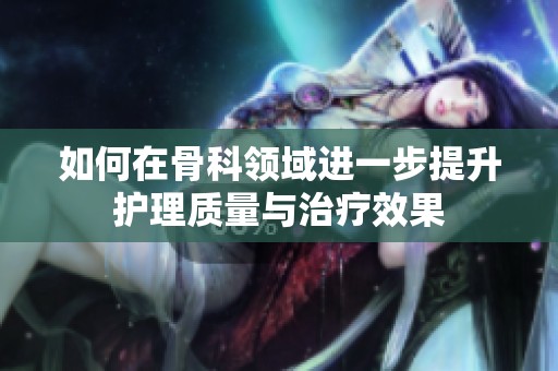 如何在骨科领域进一步提升护理质量与治疗效果