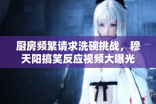 厨房频繁请求洗碗挑战，穆天阳搞笑反应视频大曝光