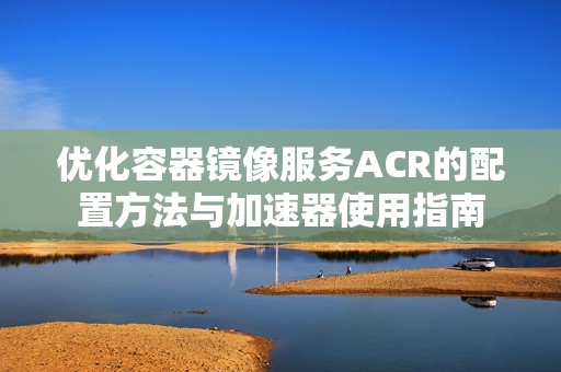 优化容器镜像服务ACR的配置方法与加速器使用指南