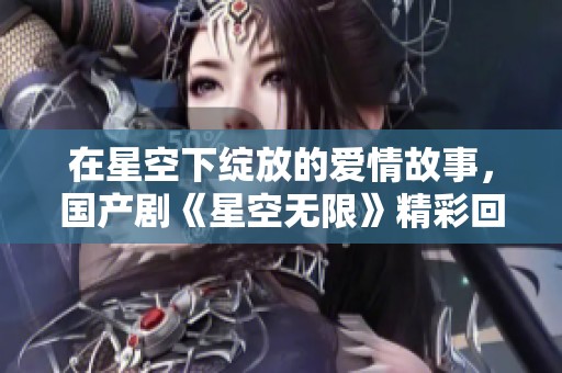 在星空下绽放的爱情故事，国产剧《星空无限》精彩回顾