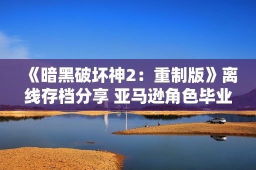 《暗黑破坏神2：重制版》离线存档分享 亚马逊角色毕业攻略解析