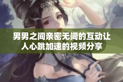 男男之间亲密无间的互动让人心跳加速的视频分享
