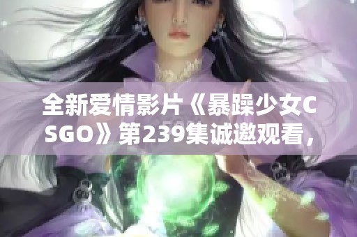 全新爱情影片《暴躁少女CSGO》第239集诚邀观看，畅享高清体验