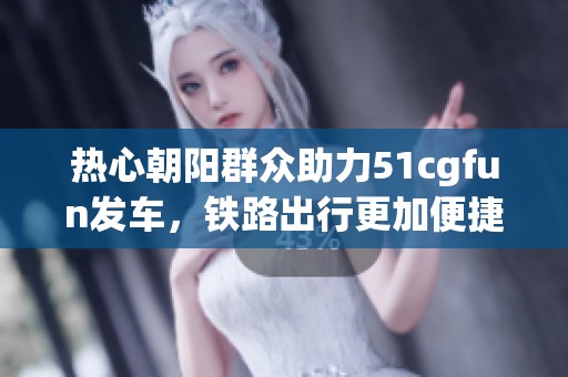 热心朝阳群众助力51cgfun发车，铁路出行更加便捷安全