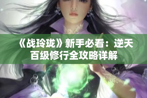 《战玲珑》新手必看：逆天百级修行全攻略详解