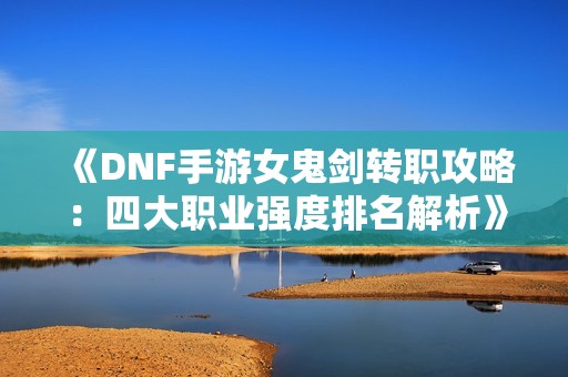 《DNF手游女鬼剑转职攻略：四大职业强度排名解析》