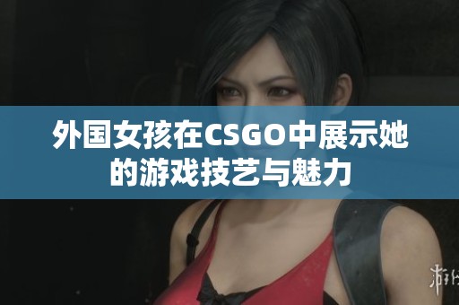 外国女孩在CSGO中展示她的游戏技艺与魅力