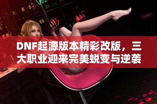 DNF起源版本精彩改版，三大职业迎来完美蜕变与逆袭！