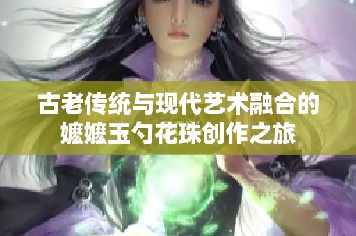 古老传统与现代艺术融合的嬷嬷玉勺花珠创作之旅