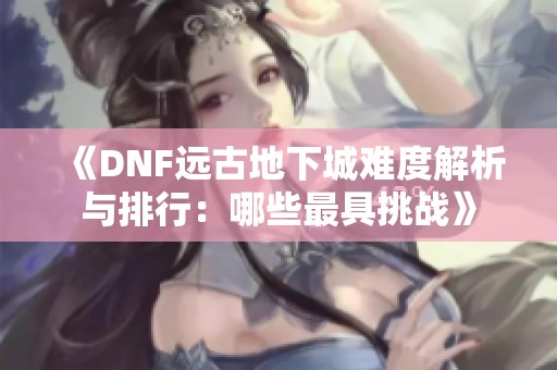 《DNF远古地下城难度解析与排行：哪些最具挑战》