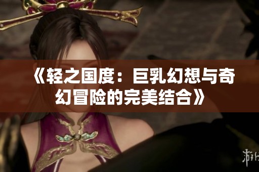 《轻之国度：巨乳幻想与奇幻冒险的完美结合》