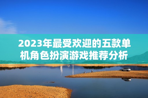 2023年最受欢迎的五款单机角色扮演游戏推荐分析