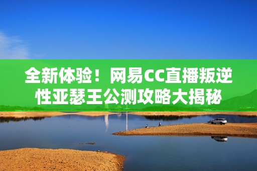 全新体验！网易CC直播叛逆性亚瑟王公测攻略大揭秘