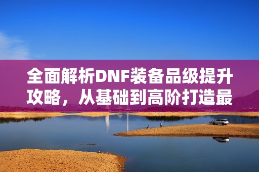 全面解析DNF装备品级提升攻略，从基础到高阶打造最强振兴手装备