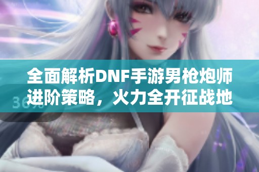 全面解析DNF手游男枪炮师进阶策略，火力全开征战地下城