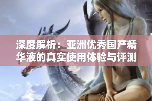 深度解析：亚洲优秀国产精华液的真实使用体验与评测