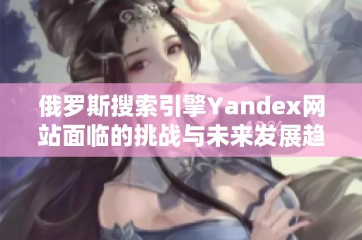 俄罗斯搜索引擎Yandex网站面临的挑战与未来发展趋势