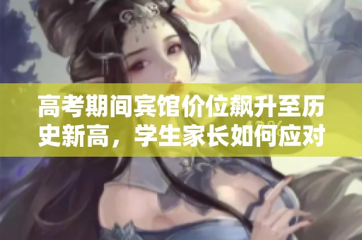 高考期间宾馆价位飙升至历史新高，学生家长如何应对